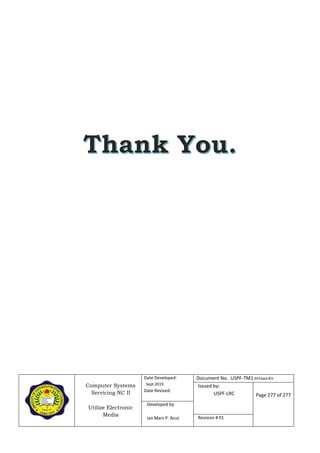 Computer Systems
Servicing NC II
Utilize Electronic
Media
Date Developed:
Sept 2019
Date Revised:
Document No. USPF-TM1-2019-batch #34
Issued by:
USPF-LRC Page 277 of 277
Developed by:
Ian Mars P. Acut Revision # 01
 