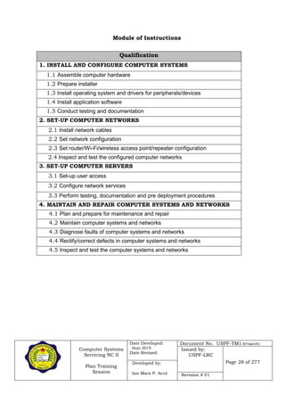 Computer Systems
Servicing NC II
Plan Training
Session
Date Developed:
Sept 2019
Date Revised:
Document No. USPF-TM1-2019-batch #34
Issued by:
USPF-LRC
Page 28 of 277Developed by:
Ian Mars P. Acut Revision # 01
Module of Instructions
Qualification
1. INSTALL AND CONFIGURE COMPUTER SYSTEMS
1.1 Assemble computer hardware
1.2 Prepare installer
1.3 Install operating system and drivers for peripherals/devices
1.4 Install application software
1.5 Conduct testing and documentation
2. SET-UP COMPUTER NETWORKS
2.1 Install network cables
2.2 Set network configuration
2.3 Set router/Wi-Fi/wireless access point/repeater configuration
2.4 Inspect and test the configured computer networks
3. SET-UP COMPUTER SERVERS
3.1 Set-up user access
3.2 Configure network services
3.3 Perform testing, documentation and pre deployment procedures
4. MAINTAIN AND REPAIR COMPUTER SYSTEMS AND NETWORKS
4.1 Plan and prepare for maintenance and repair
4.2 Maintain computer systems and networks
4.3 Diagnose faults of computer systems and networks
4.4 Rectify/correct defects in computer systems and networks
4.5 Inspect and test the computer systems and networks
 