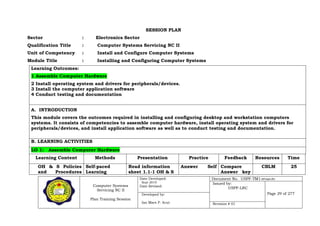 Computer Systems
Servicing NC II
Plan Training Session
Date Developed:
Sept 2019
Date Revised:
Document No. USPF-TM1-2019-batch #34
Issued by:
USPF-LRC
Page 29 of 277Developed by:
Ian Mars P. Acut Revision # 01
SESSION PLAN
Sector : Electronics Sector
Qualification Title : Computer Systems Servicing NC II
Unit of Competency : Install and Configure Computer Systems
Module Title : Installing and Configuring Computer Systems
Learning Outcomes:
1 Assemble Computer Hardware
2 Install operating system and drivers for peripherals/devices.
3 Install the computer application software
4 Conduct testing and documentation
A. INTRODUCTION
This module covers the outcomes required in installing and configuring desktop and workstation computers
systems. It consists of competencies to assemble computer hardware, install operating system and drivers for
peripherals/devices, and install application software as well as to conduct testing and documentation.
B. LEARNING ACTIVITIES
LO 1: Assemble Computer Hardware
Learning Content Methods Presentation Practice Feedback Resources Time
OH & S Policies
and Procedures
Self-paced
Learning
Read information
sheet 1.1-1 OH & S
Answer Self Compare
Answer key
CBLM 25
 