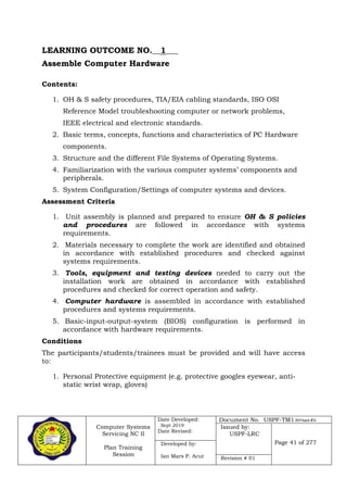 Computer Systems
Servicing NC II
Plan Training
Session
Date Developed:
Sept 2019
Date Revised:
Document No. USPF-TM1-2019-batch #34
Issued by:
USPF-LRC
Page 41 of 277Developed by:
Ian Mars P. Acut Revision # 01
LEARNING OUTCOME NO.__1___
Assemble Computer Hardware
Contents:
1. OH & S safety procedures, TIA/EIA cabling standards, ISO OSI
Reference Model troubleshooting computer or network problems,
IEEE electrical and electronic standards.
2. Basic terms, concepts, functions and characteristics of PC Hardware
components.
3. Structure and the different File Systems of Operating Systems.
4. Familiarization with the various computer systems’ components and
peripherals.
5. System Configuration/Settings of computer systems and devices.
Assessment Criteria
1. Unit assembly is planned and prepared to ensure OH & S policies
and procedures are followed in accordance with systems
requirements.
2. Materials necessary to complete the work are identified and obtained
in accordance with established procedures and checked against
systems requirements.
3. Tools, equipment and testing devices needed to carry out the
installation work are obtained in accordance with established
procedures and checked for correct operation and safety.
4. Computer hardware is assembled in accordance with established
procedures and systems requirements.
5. Basic-input-output-system (BIOS) configuration is performed in
accordance with hardware requirements.
Conditions
The participants/students/trainees must be provided and will have access
to:
1. Personal Protective equipment (e.g. protective googles eyewear, anti-
static wrist wrap, gloves)
 