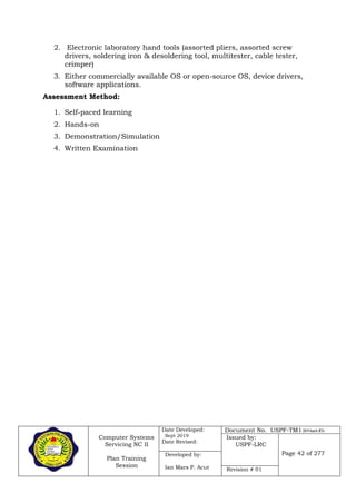 Computer Systems
Servicing NC II
Plan Training
Session
Date Developed:
Sept 2019
Date Revised:
Document No. USPF-TM1-2019-batch #34
Issued by:
USPF-LRC
Page 42 of 277Developed by:
Ian Mars P. Acut Revision # 01
2. Electronic laboratory hand tools (assorted pliers, assorted screw
drivers, soldering iron & desoldering tool, multitester, cable tester,
crimper)
3. Either commercially available OS or open-source OS, device drivers,
software applications.
Assessment Method:
1. Self-paced learning
2. Hands-on
3. Demonstration/Simulation
4. Written Examination
 