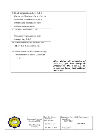 Computer Systems
Servicing NC II
Plan Training
Session
Date Developed:
Sept 2019
Date Revised:
Document No. USPF-TM1-2019-batch #34
Issued by:
USPF-LRC
Page 44 of 277Developed by:
Ian Mars P. Acut Revision # 01
9. Read information sheet 1.1-3
Computer Hardware/s needed to
assemble in accordance with
established procedures and
system requirements.
10. Answer self-check 1.1-3
Compare your answers with
Answer Key 1.1-3
11. Demonstrate and perform Job
Sheet 1.1-3. Assemble PC.
12. Demonstrate and evaluate using
Performance Criteria Checklist
1.1-3.
After doing all activities of
this LO, you are ready to
proceed to the next LO on
preparing basic instructional
materials.
 