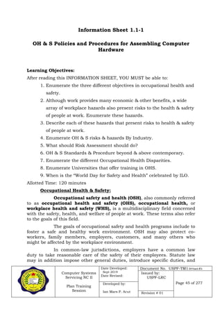 Computer Systems
Servicing NC II
Plan Training
Session
Date Developed:
Sept 2019
Date Revised:
Document No. USPF-TM1-2019-batch #34
Issued by:
USPF-LRC
Page 45 of 277Developed by:
Ian Mars P. Acut Revision # 01
Information Sheet 1.1-1
OH & S Policies and Procedures for Assembling Computer
Hardware
Learning Objectives:
After reading this INFORMATION SHEET, YOU MUST be able to:
1. Enumerate the three different objectives in occupational health and
safety.
2. Although work provides many economic & other benefits, a wide
array of workplace hazards also present risks to the health & safety
of people at work. Enumerate these hazards.
3. Describe each of these hazards that present risks to health & safety
of people at work.
4. Enumerate OH & S risks & hazards By Industry.
5. What should Risk Assessment should do?
6. OH & S Standards & Procedure beyond & above contemporary.
7. Enumerate the different Occupational Health Disparities.
8. Enumerate Universities that offer training in OHS.
9. When is the “World Day for Safety and Health” celebrated by ILO.
Allotted Time: 120 minutes
Occupational Health & Safety:
Occupational safety and health (OSH), also commonly referred
to as occupational health and safety (OHS), occupational health, or
workplace health and safety (WHS), is a multidisciplinary field concerned
with the safety, health, and welfare of people at work. These terms also refer
to the goals of this field.
The goals of occupational safety and health programs include to
foster a safe and healthy work environment. OSH may also protect co-
workers, family members, employers, customers, and many others who
might be affected by the workplace environment.
In common-law jurisdictions, employers have a common law
duty to take reasonable care of the safety of their employees. Statute law
may in addition impose other general duties, introduce specific duties, and
 