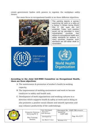 Computer Systems
Servicing NC II
Plan Training
Session
Date Developed:
Sept 2019
Date Revised:
Document No. USPF-TM1-2019-batch #34
Issued by:
USPF-LRC
Page 46 of 277Developed by:
Ian Mars P. Acut Revision # 01
create government bodies with powers to regulate the workplace safety
issues.
The main focus in occupational health is on three different objectives.
According to the Joint ILO/WHO Committee on Occupational Health,
there are three objectives:
A. The maintenance & promotion of worker’s health & working
capacity;
B. The improvement of working environment and work to become
conducive to safety and health and;
C. Development of work organizations and working cultures in a
direction which supports health & safety at work and in doing so
also promotes a positive social climate and smooth operation and
may enhance productivity of the undertakings.
This painting depicts a woman
examining her work on a lathe at
a factory in Britain during World
War II. Her eyes are not
protected. Today, such practice
would not be permitted in most
industrialized countries that
adhere to occupational health and
safety standards for workers. In
many countries, however, such
standards are still either weak or
nonexistent.
 