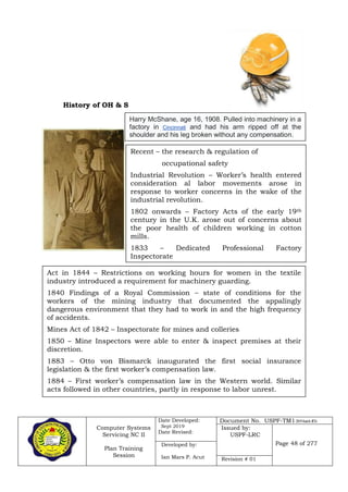Computer Systems
Servicing NC II
Plan Training
Session
Date Developed:
Sept 2019
Date Revised:
Document No. USPF-TM1-2019-batch #34
Issued by:
USPF-LRC
Page 48 of 277Developed by:
Ian Mars P. Acut Revision # 01
History of OH & S
Harry McShane, age 16, 1908. Pulled into machinery in a
factory in Cincinnati and had his arm ripped off at the
shoulder and his leg broken without any compensation.
Recent – the research & regulation of
occupational safety
Industrial Revolution – Worker’s health entered
consideration al labor movements arose in
response to worker concerns in the wake of the
industrial revolution.
1802 onwards – Factory Acts of the early 19th
century in the U.K. arose out of concerns about
the poor health of children working in cotton
mills.
1833 – Dedicated Professional Factory
Inspectorate
Act in 1844 – Restrictions on working hours for women in the textile
industry introduced a requirement for machinery guarding.
1840 Findings of a Royal Commission – state of conditions for the
workers of the mining industry that documented the appalingly
dangerous environment that they had to work in and the high frequency
of accidents.
Mines Act of 1842 – Inspectorate for mines and colleries
1850 – Mine Inspectors were able to enter & inspect premises at their
discretion.
1883 – Otto von Bismarck inaugurated the first social insurance
legislation & the first worker’s compensation law.
1884 – First worker’s compensation law in the Western world. Similar
acts followed in other countries, partly in response to labor unrest.
 