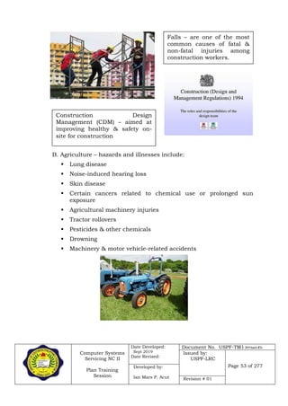 Computer Systems
Servicing NC II
Plan Training
Session
Date Developed:
Sept 2019
Date Revised:
Document No. USPF-TM1-2019-batch #34
Issued by:
USPF-LRC
Page 53 of 277Developed by:
Ian Mars P. Acut Revision # 01
B. Agriculture – hazards and illnesses include:
 Lung disease
 Noise-induced hearing loss
 Skin disease
 Certain cancers related to chemical use or prolonged sun
exposure
 Agricultural machinery injuries
 Tractor rollovers
 Pesticides & other chemicals
 Drowning
 Machinery & motor vehicle-related accidents
Falls – are one of the most
common causes of fatal &
non-fatal injuries among
construction workers.
Construction Design
Management (CDM) – aimed at
improving healthy & safety on-
site for construction
 