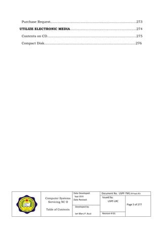 Computer Systems
Servicing NC II
Table of Contents
Date Developed:
Sept 2019
Date Revised:
Document No. USPF-TM1-2019-batch #34
Issued by:
USPF-LRC
Page 5 of 277
Developed by:
Ian Mars P. Acut Revision # 01
Purchase Request…………………………………………………………………….273
UTILIZE ELECTRONIC MEDIA…………………………………………………….274
Contents on CD……………………………………………………………………….275
Compact Disk…………………………………………………………………………276
 