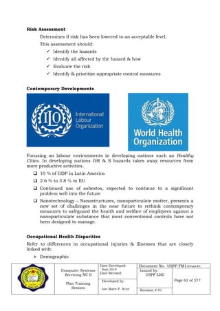 Computer Systems
Servicing NC II
Plan Training
Session
Date Developed:
Sept 2019
Date Revised:
Document No. USPF-TM1-2019-batch #34
Issued by:
USPF-LRC
Page 62 of 277Developed by:
Ian Mars P. Acut Revision # 01
Risk Assessment
Determines if risk has been lowered to an acceptable level.
This assessment should:
 Identify the hazards
 Identify all affected by the hazard & how
 Evaluate the risk
 Identify & prioritize appropriate control measures
Contemporary Developments
Focusing on labour environments in developing nations such as Healthy
Cities. In developing nations OH & S hazards takes away resources from
more productive activities.
 10 % of GDP in Latin America
 2.6 % to 3.8 % in EU
 Continued use of asbestos, expected to continue to a significant
problem well into the future
 Nanotechnology – Nanostructures, nanoparticulate matter, presents a
new set of challenges in the near future to rethink contemporary
measures to safeguard the health and welfare of employees against a
nanoparticulate substance that most conventional controls have not
been designed to manage.
Occupational Health Disparities
Refer to differences in occupational injuries & illnesses that are closely
linked with:
 Demographic
 