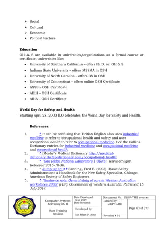 Computer Systems
Servicing NC II
Plan Training
Session
Date Developed:
Sept 2019
Date Revised:
Document No. USPF-TM1-2019-batch #34
Issued by:
USPF-LRC
Page 63 of 277Developed by:
Ian Mars P. Acut Revision # 01
 Social
 Cultural
 Economic
 Political Factors
Education
OH & S are available in universities/organizations as a formal course or
certificate, universities like:
 University of Southern California – offers Ph.D. on OH & S
 Indiana State University – offers MS/MA in OSH
 University of North Carolina – offers BS in OSH
 University of Connecticut – offers online OSH Certificate
 ASSE – OSH Certificate
 ABIH – OSH Certificate
 AIHA – OSH Certificate
World Day for Safety and Health
Starting April 28, 2003 ILO celebrates the World Day for Safety and Health.
References:
1. ^ It can be confusing that British English also uses industrial
medicine to refer to occupational health and safety and uses
occupational health to refer to occupational medicine. See the Collins
Dictionary entries for industrial medicine and occupational medicine
and occupational health.
2. ^ [Mosby's Medical Dictionary http://medical-
dictionary.thefreedictionary.com/occupational+health]
3. ^ "Oak Ridge National Laboratory | ORNL". www.ornl.gov.
Retrieved 2015-10-30.
4. ^ Jump up to: a b Fanning, Fred E. (2003). Basic Safety
Administration: A Handbook for the New Safety Specialist, Chicago:
American Society of Safety Engineers
5. ^ "Guidance note: General duty of care in Western Australian
workplaces 2005" (PDF). Government of Western Australia. Retrieved 15
July 2014.
 