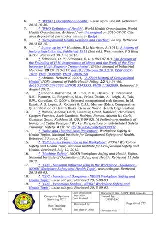 Computer Systems
Servicing NC II
Plan Training
Session
Date Developed:
Sept 2019
Date Revised:
Document No. USPF-TM1-2019-batch #34
Issued by:
USPF-LRC
Page 64 of 277Developed by:
Ian Mars P. Acut Revision # 01
6. ^ "WPRO | Occupational health". www.wpro.who.int. Retrieved
2015-10-30.
7. ^ "WHO Definition of Health". World Health Organization. World
Health Organization. Archived from the original on 2016-07-07. Cite
uses deprecated parameter |deadurl= (help)
8. ^ "Occupational Health Services And Practice". Ilo.org. Retrieved
2013-02-15.
9. ^ Jump up to: a b Hutchins, B L; Harrison, A (1911). A history of
factory legislation by; Published 1911 (2nd ed.). Westminster: P S King
& Son. Retrieved 30 June 2015.
10. ^ Edmonds, O. P.; Edmonds, E. L. (1963-07-01). "An Account of
the Founding of H.M. Inspectorate of Mines and the Work of the First
Inspector Hugh Seymour Tremenheere". British Journal of Industrial
Medicine. 20 (3): 210–217. doi:10.1136/oem.20.3.210. ISSN 0007-
1072. PMC 1039202. PMID 14046158.
11. ^ Abrams, Herbert K. (2001). "A Short History of Occupational
Health" (PDF). Journal of Public Health Policy. 22 (1): 34–80.
doi:10.2307/3343553. JSTOR 3343553. PMID 11382089. Retrieved 9
August 2012.
12. ^ Concha-Barrientos, M., Imel, N.D., Driscoll, T., Steenland,
N.K., Punnett, L., Fingerhut, M.A., Prüss-Üstün, A., Leigh, J., Tak,
S.W., Corvalàn, C. (2004). Selected occupational risk factors. In M.
Ezzati, A.D. Lopez, A. Rodgers & C.J.L. Murray (Eds.), Comparative
Quantification of Health Risks. Geneva: World Health Organization.
13. ^ Ramos, Athena; Carlo, Gustavo; Grant, Kathleen; Bendixsen,
Casper; Fuentes, Axel; Gamboa, Rodrigo; Ramos, Athena K.; Carlo,
Gustavo; Grant, Kathleen M. (2018-09-02). "A Preliminary Analysis of
Immigrant Cattle Feedyard Worker Perspectives on Job-Related Safety
Training". Safety. 4 (3): 37. doi:10.3390/safety4030037.
14. ^ "Noise and Hearing Loss Prevention". Workplace Safety &
Health Topics. National Institute for Occupational Safety and Health.
Retrieved 3 August 2012.
15. ^ "Fall Injuries Prevention in the Workplace". NIOSH Workplace
Safety and Health Topic. National Institute for Occupational Safety and
Health. Retrieved July 12, 2012.
16. ^ "Machine Safety". NIOSH Workplace Safety and Health Topics.
National Institute of Occupational Safety and Health. Retrieved 11 July
2012.
17. ^ "CDC - Seasonal Influenza (Flu) in the Workplace - Guidance -
NIOSH Workplace Safety and Health Topic". www.cdc.gov. Retrieved
2015-09-03.
18. ^ "CDC - Insects and Scorpions - NIOSH Workplace Safety and
Health Topic". www.cdc.gov. Retrieved 2015-09-03.
19. ^ "CDC - Venomous Snakes - NIOSH Workplace Safety and
Health Topic". www.cdc.gov. Retrieved 2015-09-03.
 