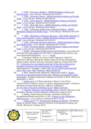 Computer Systems
Servicing NC II
Plan Training
Session
Date Developed:
Sept 2019
Date Revised:
Document No. USPF-TM1-2019-batch #34
Issued by:
USPF-LRC
Page 65 of 277Developed by:
Ian Mars P. Acut Revision # 01
20. ^ "CDC - Venomous Spiders - NIOSH Workplace Safety and
Health Topic". www.cdc.gov. Retrieved 2015-09-03.
21. ^ "CDC - Poisonous Plants - NIOSH Workplace Safety and Health
Topic". www.cdc.gov. Retrieved 2015-09-03.
22. ^ "CDC - Lyme Disease - NIOSH Workplace Safety and Health
Topic". www.cdc.gov. Retrieved 2015-09-03.
23. ^ "CDC - West Nile Virus - NIOSH Workplace Safety and Health
Topic". www.cdc.gov. Retrieved 2015-09-03.
24. ^ "CDC - Veterinary Health Care: Biological Safety - NIOSH
Workplace Safety and Health Topic". www.cdc.gov. Retrieved 2015-09-
03.
25. ^ "CDC - Bloodborne Infectious Diseases - HIV/AIDS, Hepatitis B
Virus, and Hepatitis C Virus - NIOSH Workplace Safety and Health
Topic". www.cdc.gov. Retrieved 2015-09-03.
26. ^ "CDC - Emerging Infectious Diseases - NIOSH Workplace Safety
and Health Topic". www.cdc.gov. Retrieved 2015-09-03.
27. ^ "CDC - Chemical Safety - NIOSH Workplace Safety and Health
Topic". www.cdc.gov. Retrieved 2015-09-03.
28. ^ "IOHA - International OEL Issues and Activities". www.ioha.net.
Archived from the original on 2015-08-11. Retrieved 2015-09-04. Cite
uses deprecated parameter |deadurl= (help)
29. ^ Goodson, William H.; Lowe, Leroy; Carpenter, David O.;
Gilbertson, Michael; Manaf Ali, Abdul; Lopez de Cerain Salsamendi,
Adela; Lasfar, Ahmed; Carnero, Amancio; Azqueta, Amaya (2015-06-
01). "Assessing the carcinogenic potential of low-dose exposures to
chemical mixtures in the environment: the challenge ahead".
Carcinogenesis. 36 Suppl 1: S254–296. doi:10.1093/carcin/bgv039.
ISSN 1460-2180. PMC 4480130. PMID 26106142.
30. ^ Brun, Emmanuelle; Milczarek, Malgorzata (2007). "Expert
forecast on emerging psychosocial risks related to occupational safety
and health". European Agency for Safety and Health at Work. Retrieved
September 3, 2015.
31. ^ Jump up to: a b Nieuwenhuijsen, Karen (1 Jan 2014).
"Interventions to improve return to work in depressed people". Cochrane
Database of Systematic Reviews. 12 (12): CD006237.
doi:10.1002/14651858.CD006237.pub3. PMID 25470301.
32. ^ "Injuries, Illnesses, and Fatalities 2010". Injuries, Illnesses, and
Fatalities. Bureau of Labor Statistics. Retrieved 9 August 2012.
33. ^ Safety, Government of Canada, Canadian Centre for
Occupational Health and (2018-11-29). "Violence in the Workplace :
OSH Answers". www.ccohs.ca. Retrieved 2015-10-30.
34. ^ Jump up to: a b c "Construction Safety and Health". Workplace
Safety & Health Topics. National Institute of Occupational Safety and
Health. Retrieved 3 August 2012.
 