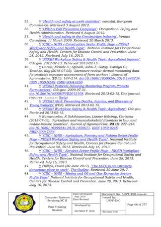 Computer Systems
Servicing NC II
Plan Training
Session
Date Developed:
Sept 2019
Date Revised:
Document No. USPF-TM1-2019-batch #34
Issued by:
USPF-LRC
Page 66 of 277Developed by:
Ian Mars P. Acut Revision # 01
35. ^ "Health and safety at work statistics". eurostat. European
Commission. Retrieved 3 August 2012.
36. ^ "OSHA's Fall Prevention Campaign". Occupational Safety and
Health Administration. Retrieved 6 August 2012.
37. ^ "Health and safety in the Construction Industry". Veritas
Consulting. 11 March 2009. Retrieved 20 March 2013.
38. ^ "CDC – NHIS – Construction Sector Profile Page – NIOSH
Workplace Safety and Health Topic". National Institute for Occupational
Safety and Health, Centers for Disease Control and Prevention. June
28, 2013. Retrieved July 16, 2013.
39. ^ "NIOSH Workplace Safety & Health Topic: Agricultural Injuries".
Cdc.gov. 2012-07-13. Retrieved 2013-02-15.
40. ^ Garzia, Nichole A.; Spinelli, John J.; Gotay, Carolyn C.;
Teschke, Kay (2018-07-03). "Literature review: dermal monitoring data
for pesticide exposure assessment of farm workers". Journal of
Agromedicine. 23 (3): 187–214. doi:10.1080/1059924x.2018.1448734.
ISSN 1059-924X. PMID 30047858.
41. ^ "NIOSH Pesticide Poisoning Monitoring Program Protects
Farmworkers". Cdc.gov. 2009-07-31.
doi:10.26616/NIOSHPUB2012108. Retrieved 2013-02-15. Cite journal
requires |journal= (help)
42. ^ "NIOSH Alert: Preventing Deaths, Injuries, and Illnesses of
Young Workers" (PDF). Retrieved 2013-02-15.
43. ^ "NIOSH Workplace Safety & Health Topic: Agriculture". Cdc.gov.
Retrieved 2013-02-15.
44. ^ Kumaraveloo, K Sakthiaseelan; Lunner Kolstrup, Christina
(2018-07-03). "Agriculture and musculoskeletal disorders in low- and
middle-income countries". Journal of Agromedicine. 23 (3): 227–248.
doi:10.1080/1059924x.2018.1458671. ISSN 1059-924X.
PMID 30047854.
45. ^ "CDC – NHIS – Agriculture, Forestry and Fishing Sector Profile
Page – NIOSH Workplace Safety and Health Topic". National Institute
for Occupational Safety and Health, Centers for Disease Control and
Prevention. June 28, 2013. Retrieved July 16, 2013.
46. ^ "CDC – NHIS – Services Sector Profile Page – NIOSH Workplace
Safety and Health Topic". National Institute for Occupational Safety and
Health, Centers for Disease Control and Prevention. June 28, 2013.
Retrieved July 16, 2013.
47. ^ Phillips, Owen (30 June 2017). "The USPS is an extremely
dangerous place to work". The Outline. Retrieved 30 June 2017.
48. ^ "CDC – NHIS – Mining and Oil and Gas Extraction Sectors
Profile Page". National Institute for Occupational Safety and Health,
Centers for Disease Control and Prevention. June 28, 2013. Retrieved
July 16, 2013.
 