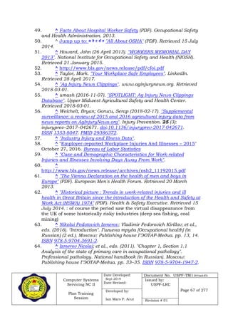 Computer Systems
Servicing NC II
Plan Training
Session
Date Developed:
Sept 2019
Date Revised:
Document No. USPF-TM1-2019-batch #34
Issued by:
USPF-LRC
Page 67 of 277Developed by:
Ian Mars P. Acut Revision # 01
49. ^ Facts About Hospital Worker Safety (PDF). Occupational Safety
and Health Administration. 2013.
50. ^ Jump up to: a b c d e "All About OSHA" (PDF). Retrieved 15 July
2014.
51. ^ Howard, John (26 April 2013). "WORKERS MEMORIAL DAY
2013". National Institute for Occupational Safety and Health (NIOSH).
Retrieved 21 January 2015.
52. ^ http://www.bls.gov/news.release/pdf/cfoi.pdf
53. ^ Taylor, Mark. "Your Workplace Safe Employees". LinkedIn.
Retrieved 28 April 2017.
54. ^ "Ag Injury News Clippings". www.aginjurynews.org. Retrieved
2018-03-01.
55. ^ umash (2016-11-07). "SPOTLIGHT: Ag Injury News Clippings
Database". Upper Midwest Agricultural Safety and Health Center.
Retrieved 2018-03-01.
56. ^ Weichelt, Bryan; Gorucu, Serap (2018-02-17). "Supplemental
surveillance: a review of 2015 and 2016 agricultural injury data from
news reports on AgInjuryNews.org". Injury Prevention. 25 (3):
injuryprev–2017–042671. doi:10.1136/injuryprev-2017-042671.
ISSN 1353-8047. PMID 29386372.
57. ^ "Industry Injury and Illness Data".
58. ^ "Employer-reported Workplace Injuries And Illnesses – 2015"
October 27, 2016. Bureau of Labor Statistics
59. ^ "Case and Demographic Characteristics for Work-related
Injuries and Illnesses Involving Days Away From Work".
60. ^
http://www.bls.gov/news.release/archives/osh2_11192015.pdf
61. ^ "The Vienna Declaration on the health of men and boys in
Europe" (PDF). European Men's Health Forum. Retrieved 20 March
2013.
62. ^ "Historical picture : Trends in work-related injuries and ill
health in Great Britain since the introduction of the Health and Safety at
Work Act (HSWA) 1974" (PDF). Health & Safety Executive. Retrieved 15
July 2014. : of course the period saw the virtual disappearance from
the UK of some historically risky industries (deep sea fishing, coal
mining)
63. ^ Nikolai Fedotovich Izmerov; Vladimir Fedorovich Kirillov; et al.,
eds. (2016). "Introduction". Гигиена труда [Occupational health] (in
Russian) (2 ed.). Moscow: Publishing house ГЭОТАР-Медиа. pp. 13, 14.
ISBN 978-5-9704-3691-2.
64. ^ Izmerov Nicolai; et al., eds. (2011). "Chapter 1, Section 1.1
Analysis of the state of primary care in occupational pathology".
Professional pathology. National handbook (in Russian). Moscow:
Publishing house ГЭОТАР-Медиа. pp. 33–35. ISBN 978-5-9704-1947-2.
 