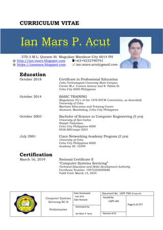 Computer Systems
Servicing NC II
Preliminaries
Date Developed:
Sept 2019
Date Revised:
Document No. USPF-TM1-2019-batch #34
Issued by:
USPF-LRC
Page 6 of 277
Developed by:
Ian Mars P. Acut Revision # 01
570-3 M.L. Quezon St. Maguikay Mandaue City 6014 PH
 http://ian-mars.blogspot.com +63+9232790791
 https://ianmars.blogspot.com  ian.mars.acut@gmail.com
CURRICULUM VITAE
Education
October 2018 Certificate in Professional Education
Cebu Technological University Main Campus
Corner M.J. Cuenco Avenue and R. Palma St.
Cebu City 6000 Philippines
October 2014 BASIC TRAINING
(Regulation VI/1 of the 1978 STCW Convention, as Amended)
University of Cebu
Maritime Education and Training Center
Alumnos, Mambaling, Cebu City Philippines
October 2003 Bachelor of Science in Computer Engineering (5 yrs)
University of San Carlos
Nasipit Talamban,
Cebu City Philippines 6000
8526 BSCompe-2003
July 2001 Cisco Networking Academy Program (2 yrs)
University of Cebu
Cebu City Philippines 6000
Academy ID: 10399
Certification
March 16, 2019 National Certificate II
“Computer Systems Servicing”
Technical Education and Skills Development Authority
Certificate Number: 19072202009686
Valid Until: March 15, 2024
Ian Mars P. Acut
 