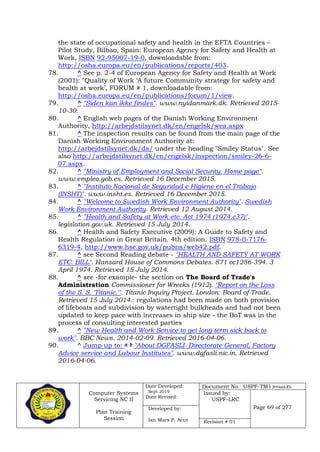 Computer Systems
Servicing NC II
Plan Training
Session
Date Developed:
Sept 2019
Date Revised:
Document No. USPF-TM1-2019-batch #34
Issued by:
USPF-LRC
Page 69 of 277Developed by:
Ian Mars P. Acut Revision # 01
the state of occupational safety and health in the EFTA Countries –
Pilot Study, Bilbao, Spain: European Agency for Safety and Health at
Work, ISBN 92-95007-19-0, downloadable from:
http://osha.europa.eu/en/publications/reports/403.
78. ^ See p. 2-4 of European Agency for Safety and Health at Work
(2001): "Quality of Work ‘A future Community strategy for safety and
health at work’, FORUM # 1, downloadable from:
http://osha.europa.eu/en/publications/forum/1/view.
79. ^ "Siden kan ikke findes". www.nyidanmark.dk. Retrieved 2015-
10-30.
80. ^ English web pages of the Danish Working Environment
Authority, http://arbejdstilsynet.dk/en/engelsk/wea.aspx
81. ^ The inspection results can be found from the main page of the
Danish Working Environment Authority at:
http://arbejdstilsynet.dk/da/ under the heading "Smiley Status". See
also http://arbejdstilsynet.dk/en/engelsk/inspection/smiley-26-6-
07.aspx.
82. ^ "Ministry of Employment and Social Security: Home page".
www.empleo.gob.es. Retrieved 16 December 2015.
83. ^ "Instituto Nacional de Seguridad e Higiene en el Trabajo
(INSHT)". www.insht.es. Retrieved 16 December 2015.
84. ^ "Welcome to Swedish Work Environment Authority". Swedish
Work Environment Authority. Retrieved 12 August 2014.
85. ^ "Health and Safety at Work etc. Act 1974 (1974.c37)".
legislation.gov.uk. Retrieved 15 July 2014.
86. ^ Health and Safety Executive (2009): A Guide to Safety and
Health Regulation in Great Britain. 4th edition. ISBN 978-0-7176-
6319-4, http://www.hse.gov.uk/pubns/web42.pdf.
87. ^ see Second Reading debate - "HEALTH AND SAFETY AT WORK
ETC. BILL". Hansard House of Commons Debates. 871 cc1286-394. 3
April 1974. Retrieved 15 July 2014.
88. ^ see -for example- the section on The Board of Trade's
Administration Commissioner for Wrecks (1912). "Report on the Loss
of the S. S. 'Titanic.'". Titanic Inquiry Project. London: Board of Trade.
Retrieved 15 July 2014.: regulations had been made on both provision
of lifeboats and subdivision by watertight bulkheads and had not been
updated to keep pace with increases in ship size - the BoT was in the
process of consulting interested parties
89. ^ "New Health and Work Service to get long-term sick back to
work". BBC News. 2014-02-09. Retrieved 2016-04-06.
90. ^ Jump up to: a b "About DGFASLI- Directorate General, Factory
Advice service and Labour Institutes". www.dgfasli.nic.in. Retrieved
2016-04-06.
 