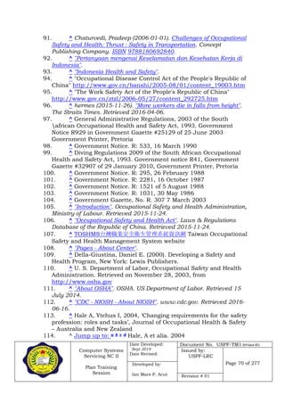 Computer Systems
Servicing NC II
Plan Training
Session
Date Developed:
Sept 2019
Date Revised:
Document No. USPF-TM1-2019-batch #34
Issued by:
USPF-LRC
Page 70 of 277Developed by:
Ian Mars P. Acut Revision # 01
91. ^ Chaturvedi, Pradeep (2006-01-01). Challenges of Occupational
Safety and Health: Thrust : Safety in Transportation. Concept
Publishing Company. ISBN 9788180692840.
92. ^ "Pertanyaan mengenai Keselamatan dan Kesehatan Kerja di
Indonesia".
93. ^ "Indonesia Health and Safety".
94. ^ "Occupational Disease Control Act of the People's Republic of
China" http://www.gov.cn/banshi/2005-08/01/content_19003.htm
95. ^ "The Work Safety Act of the People's Republic of China"
http://www.gov.cn/ztzl/2006-05/27/content_292725.htm
96. ^ hermes (2015-11-26). "More workers die in falls from height".
The Straits Times. Retrieved 2016-04-06.
97. ^ General Administrative Regulations, 2003 of the South
african Occupational Health and Safety Act, 1993. Government
Notice R929 in Government Gazette #25129 of 25 June 2003
Government Printer, Pretoria
98. ^ Government Notice. R: 533, 16 March 1990
99. ^ Diving Regulations 2009 of the South African Occupational
Health and Safety Act, 1993. Government notice R41, Government
Gazette #32907 of 29 January 2010, Government Printer, Pretoria
100. ^ Government Notice. R: 295, 26 February 1988
101. ^ Government Notice. R: 2281, 16 October 1987
102. ^ Government Notice. R: 1521 of 5 August 1988
103. ^ Government Notice. R: 1031, 30 May 1986
104. ^ Government Gazette, No. R. 307 7 March 2003
105. ^ "Introduction". Occupational Safety and Health Administration,
Ministry of Labour. Retrieved 2015-11-24.
106. ^ "Occupational Safety and Health Act". Laws & Regulations
Database of the Republic of China. Retrieved 2015-11-24.
107. ^ TOSHMS台灣職業安全衛生管理系統資訊網 Taiwan Occupational
Safety and Health Management System website
108. ^ "Pages - About Center".
109. ^ Della-Giustina, Daniel E. (2000). Developing a Safety and
Health Program, New York: Lewis Publishers.
110. ^ U. S. Department of Labor, Occupational Safety and Health
Administration. Retrieved on November 28, 2003, from
http://www.osha.gov
111. ^ "About OSHA". OSHA. US Department of Labor. Retrieved 15
July 2014.
112. ^ "CDC - NIOSH - About NIOSH". www.cdc.gov. Retrieved 2016-
06-16.
113. ^ Hale A, Ytehus I, 2004, ‘Changing requirements for the safety
profession: roles and tasks’, Journal of Occupational Health & Safety
– Australia and New Zealand
114. ^ Jump up to: a b c d Hale, A et alia. 2004
 
