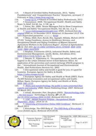 Computer Systems
Servicing NC II
Plan Training
Session
Date Developed:
Sept 2019
Date Revised:
Document No. USPF-TM1-2019-batch #34
Issued by:
USPF-LRC
Page 71 of 277Developed by:
Ian Mars P. Acut Revision # 01
115. ^ Board of Certified Safety Professionals, 2012, "Safety
Fundamentals" and "Comprehensive Practice" blueprints, accessed 17
February at http://www.bcsp.org/csp
116. ^ Jump up to: a b Board of Certified Safety Professionals, 2012
117. ^ Anonymous. 2008. ‘Occupational Health’, Health and Safety
News: In Brief, Vol 60, Iss. 3; UK. pg. 6
118. ^ Paton, Nic. 2008. ‘Senior Managers Fail to Show Competence
in Health and Safety’ Occupational Health, Vol. 60, Iss. 3; p. 6
119. ^ "www.riskmanagementinsight.com" (PDF). Archived from the
original (PDF) on 18 November 2014. Retrieved 16 December 2015. Cite
uses deprecated parameter |deadurl= (help)
120. ^ Öztaş, Dilek; Kurt, Burak; Koç, Ayşegül; Akbaba, Muhsin (2018-
07-03). "Living Conditions, Access to Healthcare Services, and
Occupational Health and Safety Conditions of Migrant Seasonal
Agricultural Workers in the Çukurova Region". Journal of Agromedicine.
23 (3): 262–269. doi:10.1080/1059924x.2018.1470048. ISSN 1059-
924X. PMID 30047859.
121. ^ Stephan, Constantin (2012), Industrial Health, Safety and
Environmental Management, epubli, Berlin, 3rd edition 2012,
ISBN 978-3-7418-7478-9, pp. 70-71
122. ^ Swuste, P., Eijkemans, G. "Occupational safety, health, and
hygiene in the urban informal sector of Sub-Saharan Africa: An
application of the prevention and control exchange (PACE) program to
the..." International Journal of Occupational and Environmental
Health. Abel Publications Services Inc. 2002.
123. ^ [Occupational safety and health is good for you; it's good for
business. European Agency for Safety & Health.
https://osha.europa.eu/en]
124. ^ European Agency for Safety and Health at Work (2007): Facts
76/EN National economics and occupational safety and health.
Bilbao, Spain: European Agency for Safety and Health at Work,
ISSN 1681-2123.
125. ^ "Risks and nanotechnology: the public is more concerned than
experts and industry" (PDF). Nature Publishing Group. 2007. Retrieved
20 March 2013.
126. ^ Arnall, Alexander; Parr, Douglass (2005). "Nanotechnology risks
– the real issues". Technology in Society. 27: 23–38.
doi:10.1016/j.techsoc.2004.10.005. Retrieved 2013-02-15.
127. ^ "CDC - NIOSH Program Portfolio : Occupational Health
Disparities : Risks". 2018-10-19.
128. ^ "University of Connecticut Online OSH Certificate". Retrieved 11
March 2013.
129. ^ Knowledge, The OHS Body of. "The OHS Body of Knowledge".
www.ohsbok.org.au. Retrieved 2016-04-06.
 