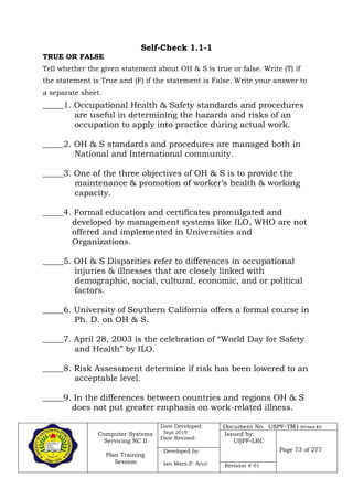 Computer Systems
Servicing NC II
Plan Training
Session
Date Developed:
Sept 2019
Date Revised:
Document No. USPF-TM1-2019-batch #34
Issued by:
USPF-LRC
Page 73 of 277Developed by:
Ian Mars P. Acut Revision # 01
Self-Check 1.1-1
TRUE OR FALSE
Tell whether the given statement about OH & S is true or false. Write (T) if
the statement is True and (F) if the statement is False. Write your answer to
a separate sheet.
_____1. Occupational Health & Safety standards and procedures
are useful in determining the hazards and risks of an
occupation to apply into practice during actual work.
_____2. OH & S standards and procedures are managed both in
National and International community.
_____3. One of the three objectives of OH & S is to provide the
maintenance & promotion of worker’s health & working
capacity.
_____4. Formal education and certificates promulgated and
developed by management systems like ILO, WHO are not
offered and implemented in Universities and
Organizations.
_____5. OH & S Disparities refer to differences in occupational
injuries & illnesses that are closely linked with
demographic, social, cultural, economic, and or political
factors.
_____6. University of Southern California offers a formal course in
Ph. D. on OH & S.
_____7. April 28, 2003 is the celebration of “World Day for Safety
and Health” by ILO.
_____8. Risk Assessment determine if risk has been lowered to an
acceptable level.
_____9. In the differences between countries and regions OH & S
does not put greater emphasis on work-related illness.
 