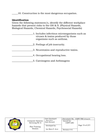 Computer Systems
Servicing NC II
Plan Training
Session
Date Developed:
Sept 2019
Date Revised:
Document No. USPF-TM1-2019-batch #34
Issued by:
USPF-LRC
Page 74 of 277Developed by:
Ian Mars P. Acut Revision # 01
_____10. Construction is the most dangerous occupation.
Identification
Given the following statement/s, identify the different workplace
hazards that present risks to the OH & S. (Physical Hazards,
Biological Hazards, Chemical Hazards, Psychosocial Hazards)
__________________1. Includes infectious microorganisms such as
viruses & toxins produced by those
organisms such as anthrax.
__________________2. Feelings of job insecurity.
__________________3. Neurotoxins and reproductive toxins.
__________________4. Occupational hearing loss.
__________________5. Carcinogens and Asthmagens
 