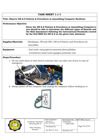 Computer Systems
Servicing NC II
Plan Training
Session
Date Developed:
Sept 2019
Date Revised:
Document No. USPF-TM1-2019-batch #34
Issued by:
USPF-LRC
Page 76 of 277Developed by:
Ian Mars P. Acut Revision # 01
TASK SHEET 1.1-1
Title: Observe OH & S Policies & Procedures in Assembling Computer Hardware
Performance Objective:
Given the OH & S Policies & Procedures in Assembling Computer/s
you should be able to determine the different types of Hazards and
the Risk Assessment following the International Standards created
by the ILO/WHO for OH & S on the given time allotment.
Supplies/Materials : Bondpaper, TR and CBC, OH & S Policies and Procedures by
ILO/WHO
Equipment : Anti-static strap/gloves/assorted pliers/phillips
screwdriver/multi tester/googles/antistatic mat
Steps/Procedure:
1. Do not work alone so that there’s someone who can take care of you in case of
emergency.
2. Always power off the computer and unplug the computer before working on it.
 