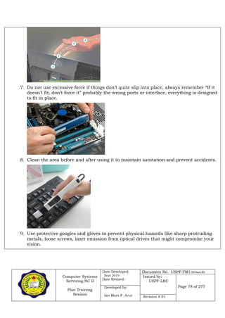 Computer Systems
Servicing NC II
Plan Training
Session
Date Developed:
Sept 2019
Date Revised:
Document No. USPF-TM1-2019-batch #34
Issued by:
USPF-LRC
Page 78 of 277Developed by:
Ian Mars P. Acut Revision # 01
7. Do not use excessive force if things don’t quite slip into place, always remember “If it
doesn’t fit, don’t force it” probably the wrong ports or interface, everything is designed
to fit in place.
8. Clean the area before and after using it to maintain sanitation and prevent accidents.
9. Use protective googles and gloves to prevent physical hazards like sharp protruding
metals, loose screws, laser emission from optical drives that might compromise your
vision.
 