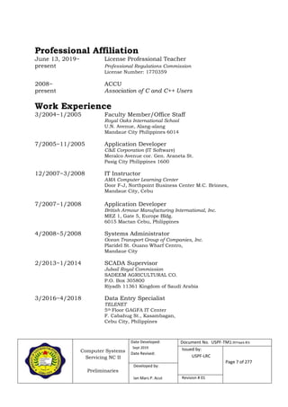 Computer Systems
Servicing NC II
Preliminaries
Date Developed:
Sept 2019
Date Revised:
Document No. USPF-TM1-2019-batch #34
Issued by:
USPF-LRC
Page 7 of 277
Developed by:
Ian Mars P. Acut Revision # 01
Professional Affiliation
June 13, 2019~ License Professional Teacher
present Professional Regulations Commission
License Number: 1770359
2008~ ACCU
present Association of C and C++ Users
Work Experience
3/2004~1/2005 Faculty Member/Office Staff
Royal Oaks International School
U.N. Avenue, Alang-alang
Mandaue City Philippines 6014
7/2005~11/2005 Application Developer
C&E Corporation (IT Software)
Meralco Avenue cor. Gen. Araneta St.
Pasig City Philippines 1600
12/2007~3/2008 IT Instructor
AMA Computer Learning Center
Door F-J, Northpoint Business Center M.C. Briones,
Mandaue City, Cebu
7/2007~1/2008 Application Developer
British Armour Manufacturing International, Inc.
MEZ 1, Gate 5, Europe Bldg.
6015 Mactan Cebu, Philippines
4/2008~5/2008 Systems Administrator
Ocean Transport Group of Companies, Inc.
Plaridel St. Ouano Wharf Centro,
Mandaue City
2/2013~1/2014 SCADA Supervisor
Jubail Royal Commission
SADEEM AGRICULTURAL CO.
P.O. Box 305800
Riyadh 11361 Kingdom of Saudi Arabia
3/2016~4/2018 Data Entry Specialist
TELENET
5th Floor GAGFA IT Center
F. Cabahug St., Kasambagan,
Cebu City, Philippines
 