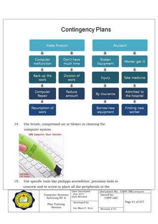 Computer Systems
Servicing NC II
Plan Training
Session
Date Developed:
Sept 2019
Date Revised:
Document No. USPF-TM1-2019-batch #34
Issued by:
USPF-LRC
Page 81 of 277Developed by:
Ian Mars P. Acut Revision # 01
14. Use brush, compressed air or blower in cleaning the
computer system.
15. Use specific tools like philipps screwdriver, precision tools to
unscrew and to screw in place all the peripherals in the
 