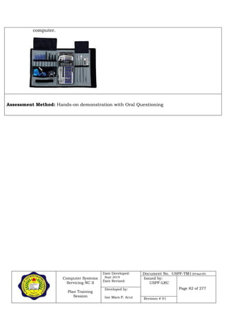 Computer Systems
Servicing NC II
Plan Training
Session
Date Developed:
Sept 2019
Date Revised:
Document No. USPF-TM1-2019-batch #34
Issued by:
USPF-LRC
Page 82 of 277Developed by:
Ian Mars P. Acut Revision # 01
computer.
Assessment Method: Hands-on demonstration with Oral Questioning
 