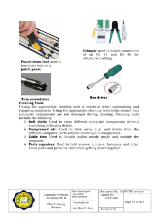 Computer Systems
Servicing NC II
Plan Training
Session
Date Developed:
Sept 2019
Date Revised:
Document No. USPF-TM1-2019-batch #34
Issued by:
USPF-LRC
Page 87 of 277Developed by:
Ian Mars P. Acut Revision # 01
Torx screwdriver
Cleaning Tools
Having the appropriate cleaning tools is essential when maintaining and
repairing computers. Using the appropriate cleaning tools helps ensure that
computer components are not damaged during cleaning. Cleaning tools
include the following:
 Soft cloth: Used to clean different computer components without
scratching or leaving debris.
 Compressed air: Used to blow away dust and debris from the
different computer parts without touching the components.
 Cable ties: Used to bundle cables neatly inside and outside the
computer.
 Parts organizer: Used to hold screws, jumpers, fasteners, and other
small parts and prevents them from getting mixed together.
Crimper used to attach connectors
of an RJ 11 and RJ 45 for
structured cabling.
Punch-down tool used to
terminate wire on a
patch panel.
Hex driver
 