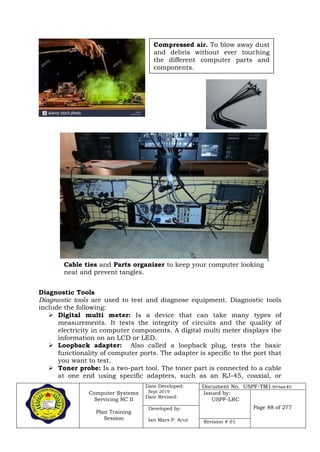 Computer Systems
Servicing NC II
Plan Training
Session
Date Developed:
Sept 2019
Date Revised:
Document No. USPF-TM1-2019-batch #34
Issued by:
USPF-LRC
Page 88 of 277Developed by:
Ian Mars P. Acut Revision # 01
Diagnostic Tools
Diagnostic tools are used to test and diagnose equipment. Diagnostic tools
include the following:
 Digital multi meter: Is a device that can take many types of
measurements. It tests the integrity of circuits and the quality of
electricity in computer components. A digital multi meter displays the
information on an LCD or LED.
 Loopback adapter: Also called a loopback plug, tests the basic
functionality of computer ports. The adapter is specific to the port that
you want to test.
 Toner probe: Is a two-part tool. The toner part is connected to a cable
at one end using specific adapters, such as an RJ-45, coaxial, or
Compressed air. To blow away dust
and debris without ever touching
the different computer parts and
components.
Cable ties and Parts organizer to keep your computer looking
neat and prevent tangles.
 