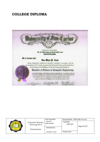 Computer Systems
Servicing NC II
Preliminaries
Date Developed:
Sept 2019
Date Revised:
Document No. USPF-TM1-2019-batch #34
Issued by:
USPF-LRC
Page 8 of 277
Developed by:
Ian Mars P. Acut Revision # 01
COLLEGE DIPLOMA
 