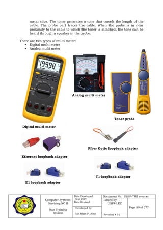 Computer Systems
Servicing NC II
Plan Training
Session
Date Developed:
Sept 2019
Date Revised:
Document No. USPF-TM1-2019-batch #34
Issued by:
USPF-LRC
Page 89 of 277Developed by:
Ian Mars P. Acut Revision # 01
metal clips. The toner generates a tone that travels the length of the
cable. The probe part traces the cable. When the probe is in near
proximity to the cable to which the toner is attached, the tone can be
heard through a speaker in the probe.
There are two types of multi meter:
 Digital multi meter
 Analog multi meter
Digital multi meter
Analog multi meter
Toner probe
Ethernet loopback adapter
Fiber Optic loopback adapter
E1 loopback adapter
T1 loopback adapter
 
