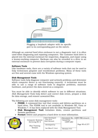Computer Systems
Servicing NC II
Plan Training
Session
Date Developed:
Sept 2019
Date Revised:
Document No. USPF-TM1-2019-batch #34
Issued by:
USPF-LRC
Page 90 of 277Developed by:
Ian Mars P. Acut Revision # 01
Although an external hard drive enclosure is not a diagnostic tool, it is often
used when diagnosing and repairing computers. The customer hard drive is
placed into the external enclosure for inspection, diagnosis, and repair using
a known-working computer. Backups can also be recorded to a drive in an
external enclosure to prevent data corruption during a computer repair.
Software Tools
Like hardware tools, there are a variety of software tools that can be used to
help technicians pinpoint and troubleshoot problems. Many of these tools
are free and several come with the Windows operating system.
Disk Management Tools
Software tools help diagnose computer and network problems and determine
which computer device is not functioning correctly. A technician must be
able to use a range of software tools to diagnose problems, maintain
hardware, and protect the data stored on a computer.
You must be able to identify which software to use in different situations.
Disk Management Tools help detect and correct disk errors, prepare a disk
for data storage, and remove unwanted files.
The following are some disk management tools:
 FDISK: A command-line tool that creates and deletes partitions on a
hard drive. The FDISK tool is not available in Windows XP, Vista or
Windows 7. It has been replaced with the Disk Management Tool.
 Disk Management Tool: Initializes disks, creates partitions and
formats partitions.
 Format: Delete and prepares a hard drive to store information.
Plugging a loopback adapter with its specific
port to its corresponding port on the switch.
 