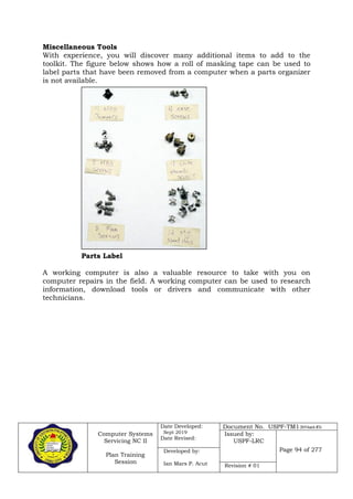 Computer Systems
Servicing NC II
Plan Training
Session
Date Developed:
Sept 2019
Date Revised:
Document No. USPF-TM1-2019-batch #34
Issued by:
USPF-LRC
Page 94 of 277Developed by:
Ian Mars P. Acut Revision # 01
Miscellaneous Tools
With experience, you will discover many additional items to add to the
toolkit. The figure below shows how a roll of masking tape can be used to
label parts that have been removed from a computer when a parts organizer
is not available.
Parts Label
A working computer is also a valuable resource to take with you on
computer repairs in the field. A working computer can be used to research
information, download tools or drivers and communicate with other
technicians.
 