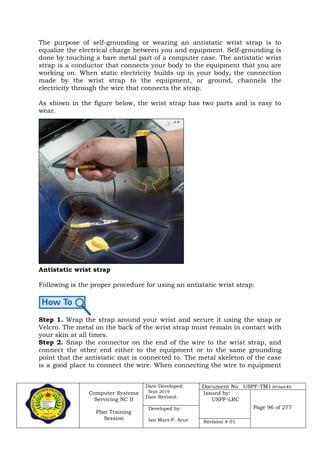 Computer Systems
Servicing NC II
Plan Training
Session
Date Developed:
Sept 2019
Date Revised:
Document No. USPF-TM1-2019-batch #34
Issued by:
USPF-LRC
Page 96 of 277Developed by:
Ian Mars P. Acut Revision # 01
The purpose of self-grounding or wearing an antistatic wrist strap is to
equalize the electrical charge between you and equipment. Self-grounding is
done by touching a bare metal part of a computer case. The antistatic wrist
strap is a conductor that connects your body to the equipment that you are
working on. When static electricity builds up in your body, the connection
made by the wrist strap to the equipment, or ground, channels the
electricity through the wire that connects the strap.
As shown in the figure below, the wrist strap has two parts and is easy to
wear.
Antistatic wrist strap
Following is the proper procedure for using an antistatic wrist strap:
Step 1. Wrap the strap around your wrist and secure it using the snap or
Velcro. The metal on the back of the wrist strap must remain in contact with
your skin at all times.
Step 2. Snap the connector on the end of the wire to the wrist strap, and
connect the other end either to the equipment or to the same grounding
point that the antistatic mat is connected to. The metal skeleton of the case
is a good place to connect the wire. When connecting the wire to equipment
 