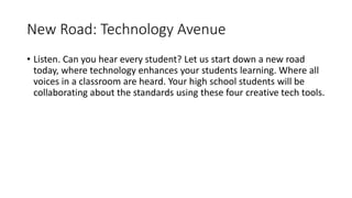 New Road: Technology Avenue
• Listen. Can you hear every student? Let us start down a new road
today, where technology enhances your students learning. Where all
voices in a classroom are heard. Your high school students will be
collaborating about the standards using these four creative tech tools.
 