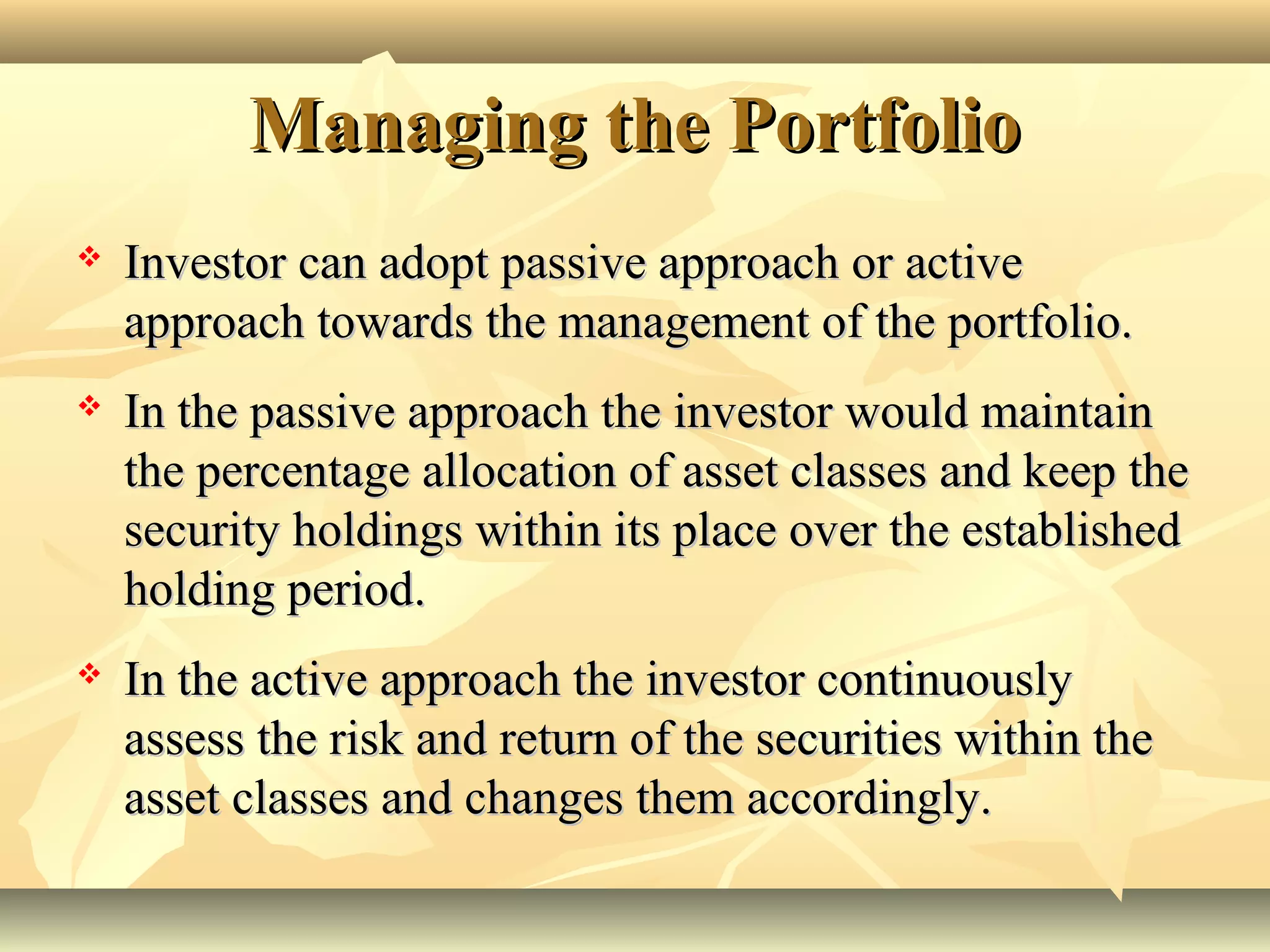 Managing the PortfolioManaging the Portfolio
 Investor can adopt passive approach or activeInvestor can adopt passive approach or active
approach towards the management of the portfolio.approach towards the management of the portfolio.
 In the passive approach the investor would maintainIn the passive approach the investor would maintain
the percentage allocation of asset classes and keep thethe percentage allocation of asset classes and keep the
security holdings within its place over the establishedsecurity holdings within its place over the established
holding period.holding period.
 In the active approach the investor continuouslyIn the active approach the investor continuously
assess the risk and return of the securities within theassess the risk and return of the securities within the
asset classes and changes them accordingly.asset classes and changes them accordingly.
 