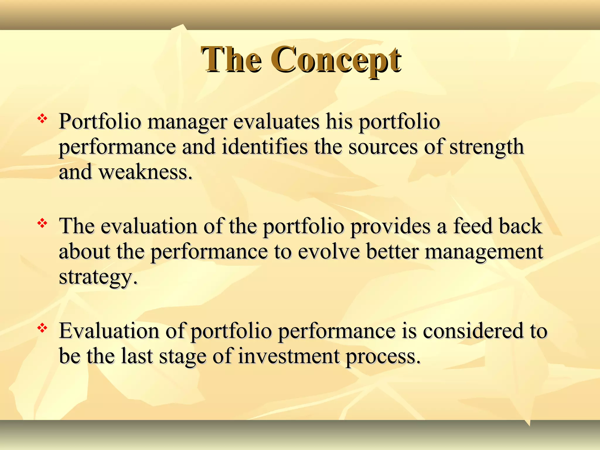 The ConceptThe Concept
 Portfolio manager evaluates his portfolioPortfolio manager evaluates his portfolio
performance and identifies the sources of strengthperformance and identifies the sources of strength
and weakness.and weakness.
 The evaluation of the portfolio provides a feed backThe evaluation of the portfolio provides a feed back
about the performance to evolve better managementabout the performance to evolve better management
strategy.strategy.
 Evaluation of portfolio performance is considered toEvaluation of portfolio performance is considered to
be the last stage of investment process.be the last stage of investment process.
 