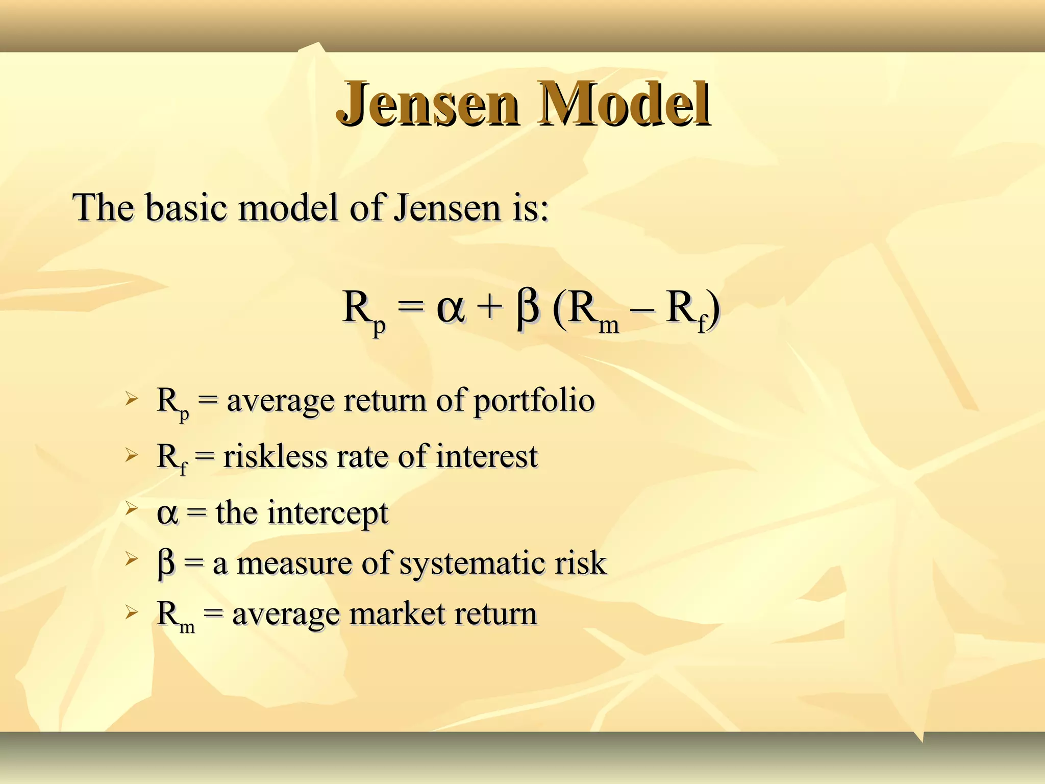 Jensen ModelJensen Model
The basic model of Jensen is:The basic model of Jensen is:
RRpp == αα ++ ββ (R(Rmm – R– Rff))
 RRpp = average return of portfolio= average return of portfolio
 RRff = riskless rate of interest= riskless rate of interest
 αα = the intercept= the intercept
 ββ = a measure of systematic risk= a measure of systematic risk
 RRmm = average market return= average market return
 