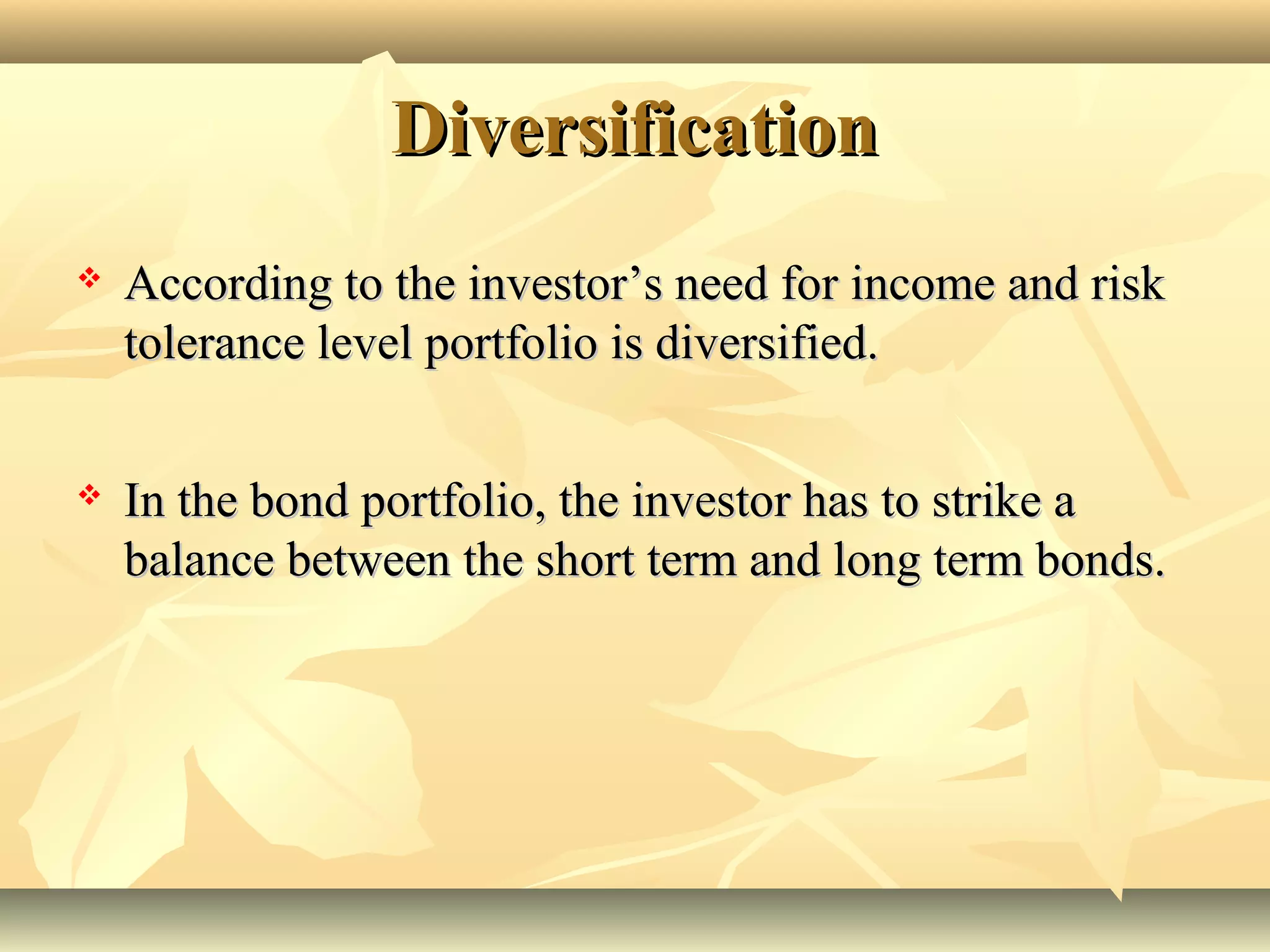 DiversificationDiversification
 According to the investor’s need for income and riskAccording to the investor’s need for income and risk
tolerance level portfolio is diversified.tolerance level portfolio is diversified.
 In the bond portfolio, the investor has to strike aIn the bond portfolio, the investor has to strike a
balance between the short term and long term bonds.balance between the short term and long term bonds.
 