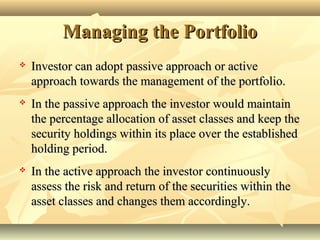 Managing the PortfolioManaging the Portfolio
 Investor can adopt passive approach or activeInvestor can adopt passive approach or active
approach towards the management of the portfolio.approach towards the management of the portfolio.
 In the passive approach the investor would maintainIn the passive approach the investor would maintain
the percentage allocation of asset classes and keep thethe percentage allocation of asset classes and keep the
security holdings within its place over the establishedsecurity holdings within its place over the established
holding period.holding period.
 In the active approach the investor continuouslyIn the active approach the investor continuously
assess the risk and return of the securities within theassess the risk and return of the securities within the
asset classes and changes them accordingly.asset classes and changes them accordingly.
 