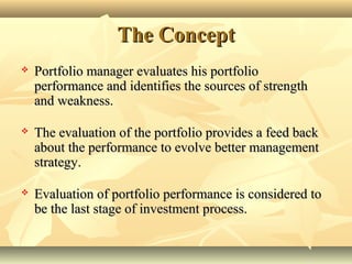 The ConceptThe Concept
 Portfolio manager evaluates his portfolioPortfolio manager evaluates his portfolio
performance and identifies the sources of strengthperformance and identifies the sources of strength
and weakness.and weakness.
 The evaluation of the portfolio provides a feed backThe evaluation of the portfolio provides a feed back
about the performance to evolve better managementabout the performance to evolve better management
strategy.strategy.
 Evaluation of portfolio performance is considered toEvaluation of portfolio performance is considered to
be the last stage of investment process.be the last stage of investment process.
 