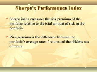 Sharpe’s Performance IndexSharpe’s Performance Index
 Sharpe index measures the risk premium of theSharpe index measures the risk premium of the
portfolio relative to the total amount of risk in theportfolio relative to the total amount of risk in the
portfolio.portfolio.
 Risk premium is the difference between theRisk premium is the difference between the
portfolio’s average rate of return and the riskless rateportfolio’s average rate of return and the riskless rate
of return.of return.
 
