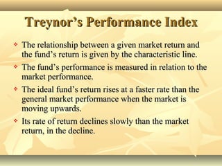 Treynor’s Performance IndexTreynor’s Performance Index
Strong lyefficien tmarketAllinf ormation is
reflect edonpric es.
Weakly efficient market
Allhist oricalinf ormationisrefle ctedonse curity
Sem istronge fficientm arket
All publicinf ormation is
refl ectedons ecuritypr ices
 The relationship between a given market return andThe relationship between a given market return and
the fund’s return is given by the characteristic line.the fund’s return is given by the characteristic line.
 The fund’s performance is measured in relation to theThe fund’s performance is measured in relation to the
market performance.market performance.
 The ideal fund’s return rises at a faster rate than theThe ideal fund’s return rises at a faster rate than the
general market performance when the market isgeneral market performance when the market is
moving upwards.moving upwards.
 Its rate of return declines slowly than the marketIts rate of return declines slowly than the market
return, in the decline.return, in the decline.
 