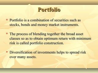 PortfolioPortfolio
 Portfolio is a combination of securities such asPortfolio is a combination of securities such as
stocks, bonds and money market instruments.stocks, bonds and money market instruments.
 The process of blending together the broad assetThe process of blending together the broad asset
classes so as to obtain optimum return with minimumclasses so as to obtain optimum return with minimum
risk is called portfolio construction.risk is called portfolio construction.
 Diversification of investments helps to spread riskDiversification of investments helps to spread risk
over many assets.over many assets.
 