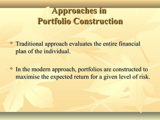 Approaches inApproaches in
Portfolio ConstructionPortfolio Construction
 Traditional approach evaluates the entire financialTraditional approach evaluates the entire financial
plan of the individual.plan of the individual.
 In the modern approach, portfolios are constructed toIn the modern approach, portfolios are constructed to
maximise the expected return for a given level of risk.maximise the expected return for a given level of risk.
 