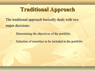 Traditional ApproachTraditional Approach
The traditional approach basically deals with twoThe traditional approach basically deals with two
major decisions:major decisions:
 Determining the objectives of the portfolioDetermining the objectives of the portfolio
 Selection of securities to be included in the portfolioSelection of securities to be included in the portfolio
 