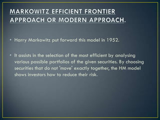 • Harry Markowitz put forward this model in 1952.

• It assists in the selection of the most efficient by analysing
  various possible portfolios of the given securities. By choosing
  securities that do not 'move' exactly together, the HM model
  shows investors how to reduce their risk.
 