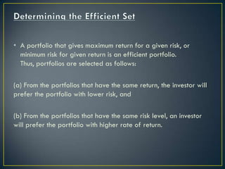 • A portfolio that gives maximum return for a given risk, or
  minimum risk for given return is an efficient portfolio.
  Thus, portfolios are selected as follows:

(a) From the portfolios that have the same return, the investor will
prefer the portfolio with lower risk, and

(b) From the portfolios that have the same risk level, an investor
will prefer the portfolio with higher rate of return.
 