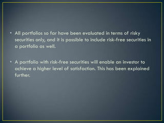 • All portfolios so far have been evaluated in terms of risky
  securities only, and it is possible to include risk-free securities in
  a portfolio as well.

• A portfolio with risk-free securities will enable an investor to
  achieve a higher level of satisfaction. This has been explained
  further.
 